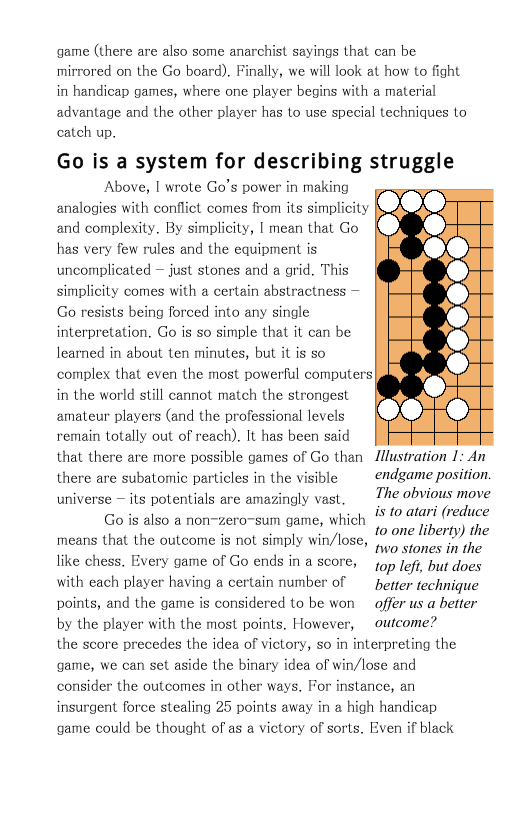 game (there are also some anarchist sayings that can be mirrored on the Go board). Finally, we will look at how to fight in handicap games, where one player begins with a material advantage and the other player has to use special techniques to catch up.  Go is a system for describing struggle Above, | wrote Go’s power in making  analogies with conflict comes from its simplicity  and complexity. By simplicity, | mean that Go  has very few rules and the equipment is  uncomplicated — just stones and a grid. This  simplicity comes with a certain abstractness —  Go resists being forced into any single  interpretation, Go is so simple that it can be  learned in about ten minutes, but it is so  complex that even the most powerful computers  in the world still cannot match the strongest  amateur players (and the professional levels  remain totally out of reach). It has been said  that there are more possible games of Go than Illustration 1: An  there are subatomic particles in the visible ~ endgame position. The obvious move  is to atari (reduce 10 one liberty) the  two stones in the like chess. Every game of Go ends in a 5core, 1op fef, but does  with each player having a certain number of beer technique points, and the game is considered to be won  offer us a better by the player with the most points. However, ~outcome?  the score precedes the idea of victory, so in interpreting the  universe  its potentials are amazingly vast. Go is also a non-zero-sum game, which means that the outcome is not simply win/lose,  game, we can set aside the binary idea of win/lose and consider the outcomes in other ways. For instance, an insurgent force stealing 25 points away in a high handicap game could be thought of as a victory of sorts. Even if black  